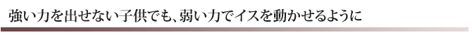 強い力を出せない子供でも、弱い力でイスを動かせるように