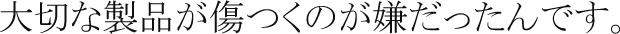 大切な製品が傷つくのが嫌だったんです。