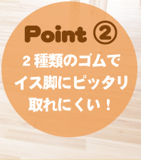 商品のポイント2、2種類のゴムでイス脚にピッタリついて取れにくい