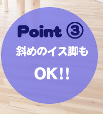 商品のポイント3、ワイドな底面のフェルトで斜めのイス脚にもご利用いただけます。