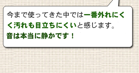 今まで使ってきた中では一番外れにくく汚れも目立ちにくいと感じますが、角脚用があるといいですね！！音は本当に静かです！