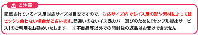 各イス脚カバーの表示適合サイズは目安ですので、間違いないイス脚カバー選びはサンプル貸出サービスをご利用ください。