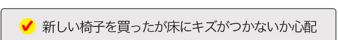 新しい椅子を買ったが床にキズがつかないか心配