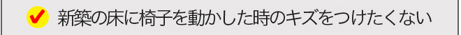 新築の床に椅子を動かした時のキズをつけたくない