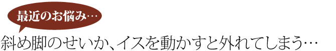 斜め脚のせいか、イスを動かすと外れてしまう…