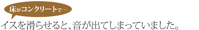 床ずコンクリートで、イスを滑らせると、音が出てしまっていました。