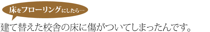 校舎を建て替えてすぐ床に傷がついてしまったんです。