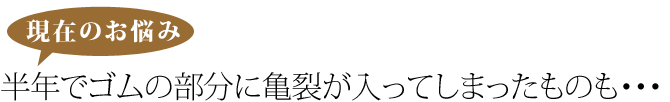 現在のお悩み。半年でゴムの部分に亀裂がはいってしまったものも・・・