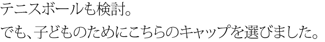 テニスボールも検討。でも、子供のためにこちらのキャップを選びました。