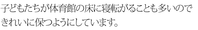 子どもたちが体育館の床に寝転がることも多いのできれいに保つようにしています。