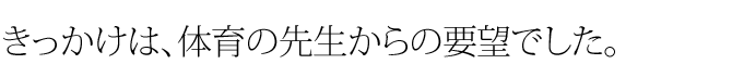 きっかけは、体育の先生からの要望でした。