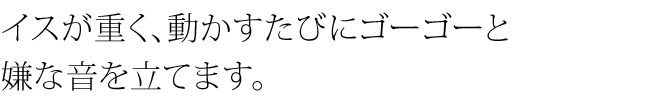 イスが重く、動かすたびにゴーゴーと嫌な音を立てます。