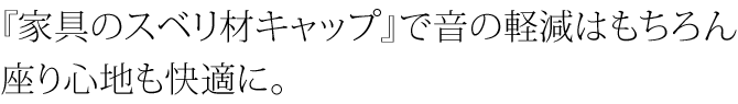 家具のスベリ材キャップで音の軽減はもちろん、すわり心地も快適に