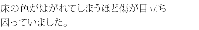 床の色がはがれてしまうほど傷が目立ち困っていました。