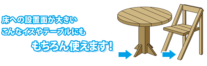 床への設置面積の大きいイスやテーブルでも使えます