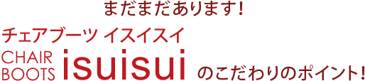 まだまだあります！チェアブーツイスイスイのこだわりのポイント！