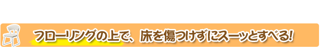 フローリングの上で、床を傷つけずにスーッとすべる！