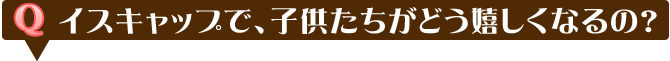 イスキャップで、子供たちがどう嬉しくなるの？