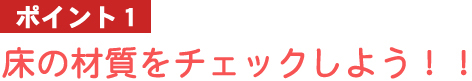 ポイント1：床の材質をチェックしよう！！