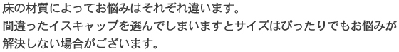 床の材質によってお悩みはそれぞれ違います。間違ったイスキャップを選んでしまいますとサイズはぴったりでもお悩みが解決しない場合がございます。