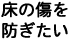 床の傷を防ぎたい