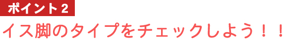 ポイント2：イス脚のタイプをチェックしよう！！