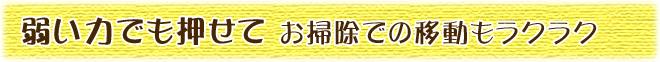 弱い力でも押せて、お掃除での移動もラクラク