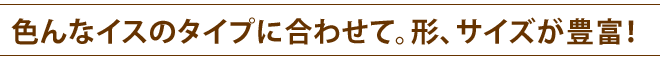 いろんなイスのタイプに合わせて。形、サイズが豊富！