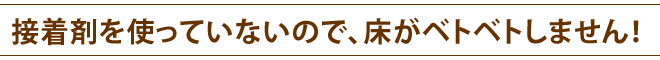 接着剤を使っていないので、床がベトベトしません！