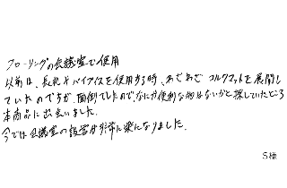 フローリングの会議室で使用。以前は、長机やパイプイスを使用する時、わざわざコルクマットを展開していたのですが、面倒でしたので、なにか便利な物はないかと探していたところ本商品に出会いました。今では会議室の設営が非常に楽になりました。