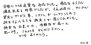 全体にとても良質な対応でした。商品はもちろん満足出来る内容でしたが、それ以前に、サンプル貸出しサービス等、システムがしっかりしており、 担当する人たちも誠実さが感じられました。誠実な企業の力、信頼性が高いと思います。これからもがんばって下さい。どうもありがとう。