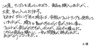 この度、サンプルを送っていただき、商品を購入しましたが、大変気に入っております。それまでダイニング用の椅子は、市販のフェルトテープを使用していましたが、椅子を動かすたびに音がうるさい事と、フェルトが剥がれやすかったのが悩みの種でした。 こちらの商品を購入し、一気に問題が解決しました。ありがとうございました。